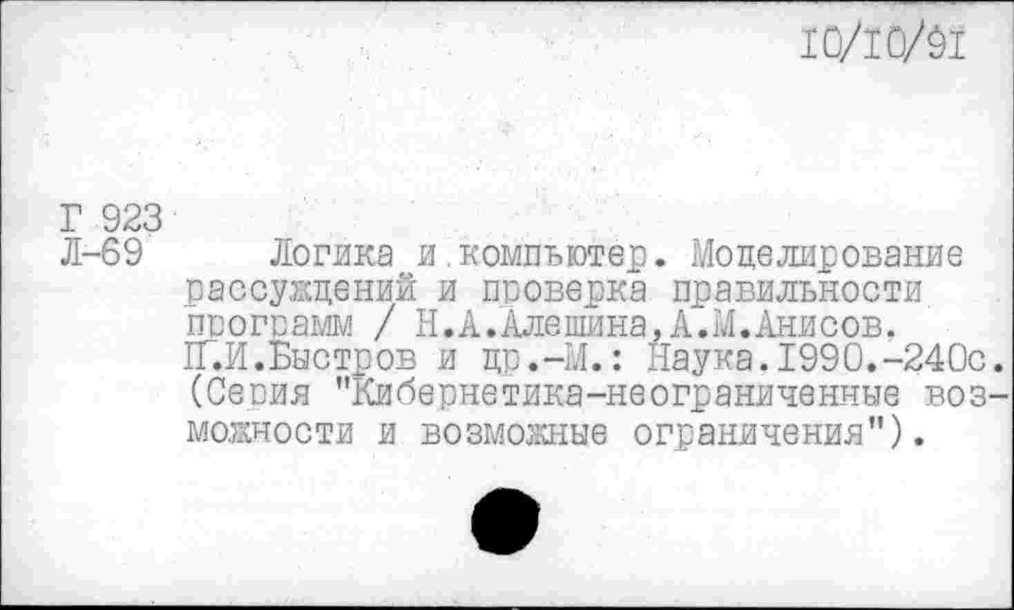 ﻿10/10/01
Г 923
Л-69 Логика и.компьютер. Моделирование рассуждений и проверка правильности ппогпамм / Н.А.Алешина,А.М.Анисов.
1Г.Й.Быстров и цр.-М.: Наука. 1990.-240с (Сепия ’’Кибернетика-неограниченные воз мощности и возможные ограничения”).